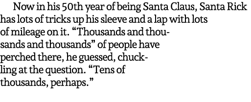 Now in his 50th year of being Santa Claus, Santa Rick has lots of tricks up his sleeve and a lap with lots of mileage...